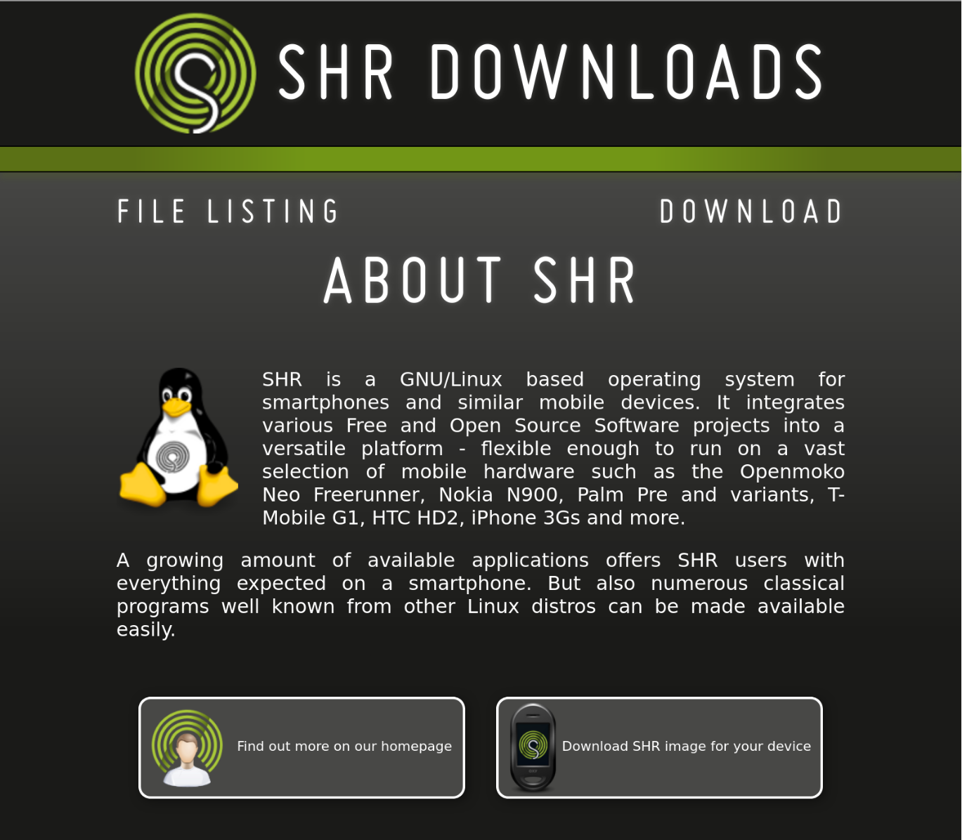 Screenshot of a webpage:

SHR DOWNLOADS

Header: ABOUT SHR
(navigation shows two more links: FILE LISTING and DOWNLOAD)

SHR is a GNU/Linux based operating system for smartphones and similar mobile devices. It integrates various Free and Open Source Software projects into a versatile platform - flexible enough to run on a vast selection of mobile hardware such as the Openmoko Neo Freerunner, Nokia N900, Palm Pre and variants, T-Mobile G1, HTC HD2, iPhone 3Gs and more.

A growing amount of available applications offers SHR users with everything expected on a smartphone. But also numerous classical programs well known from other Linux distros can be made available easily.

----

Two buttons: "Find out more on our homepage" and "Download SHR image for your device"