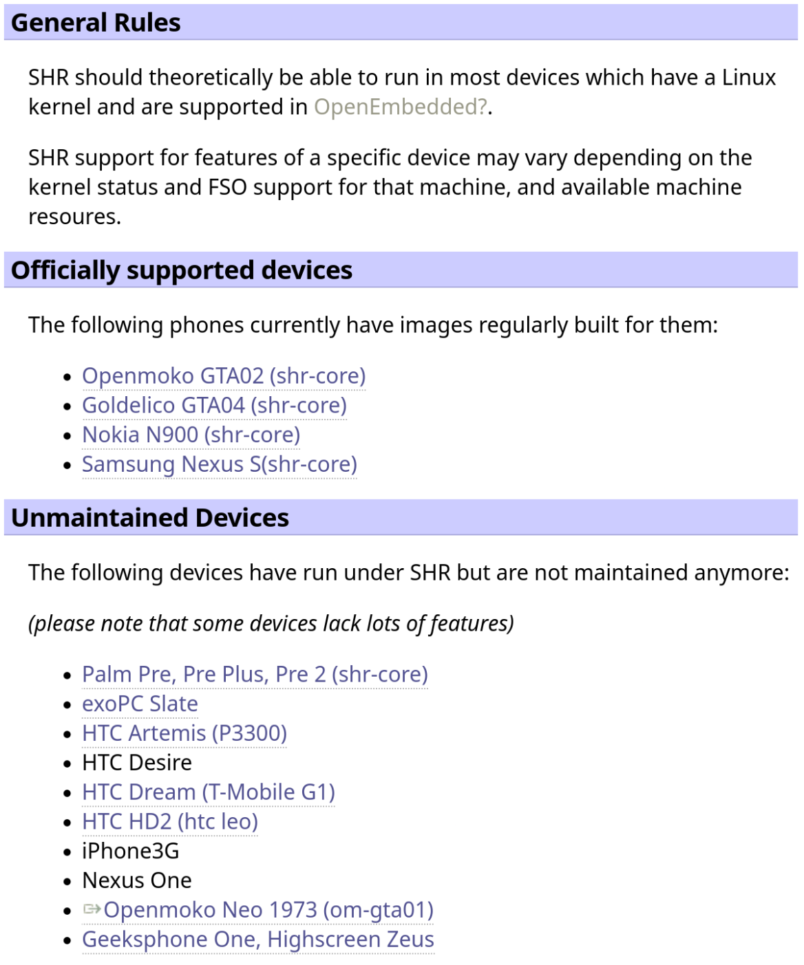 Screenshot of a wiki-like webpage:

== General Rules ==

SHR should theoretically be able to run in most devices which have a Linux kernel and are supported in OpenEmbedded.

SHR support for features of a specific device may vary depending on the kernel status and FSO support for that machine, and available machine resources.

== Officially supported devices ==

The following phones currently have images regularly built for them:

- Openmoko GTA02 (shr-core)
- Goldelico GTA04 (shr-core)
- Nokia N900 (shr-core)
- Samsung Nexus S(shr-core)

== Unmaintained Devices ==

The following devices have run under SHR but are not maintained anymore:

*(please note that some devices lack lots of features)*

- Palm Pre, Pre Plus, Pre 2 (shr-core)
- exoPC Slate
- HTC Artemis (P3300)
- HTC Desire
- HTC Dream (T-Mobile G1)
- HTC HD2 (htc leo)
- iPhone3G
- Nexus One
- Openmoko Neo 1973 (om-gta01)
- Geeksphone One, Highscreen Zeus