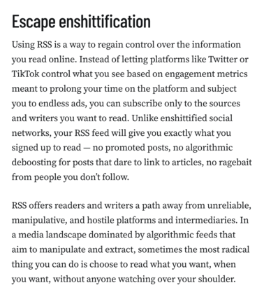 Escape enshittification
Using RSS is a way to regain control over the information you read online. Instead of letting platforms like Twitter or TikTok control what you see based on engagement metrics meant to prolong your time on the platform and subject you to endless ads, you can subscribe only to the sources and writers you want to read. Unlike enshittified social networks, your RSS feed will give you exactly what you signed up to read — no promoted posts, no algorithmic deboosting for posts that dare to link to articles, no ragebait from people you don’t follow.

RSS offers readers and writers a path away from unreliable, manipulative, and hostile platforms and intermediaries. In a media landscape dominated by algorithmic feeds that aim to manipulate and extract, sometimes the most radical thing you can do is choose to read what you want, when you want, without anyone watching over your shoulder.